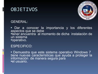 OBJETIVOS GENERAL:  Dar a conocer la importancia y los diferentes aspectos que se debe tener encuentra  al momento de dicha  instalación de un sistema operativo. ESPECIFICO: Demuestra que este sistema operativo Windows 7  tiene nuevas características que ayuda a proteger la información  de manera segura para el usuario. 