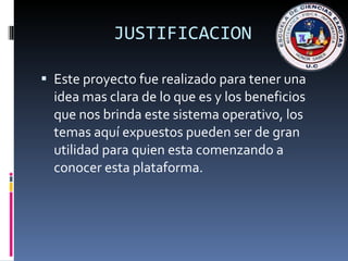 JUSTIFICACION Este proyecto fue realizado para tener una idea mas clara de lo que es y los beneficios que nos brinda este sistema operativo, los temas aquí expuestos pueden ser de gran utilidad para quien esta comenzando a conocer esta plataforma. 