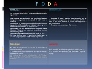 F   O   D   A FORTALEZAS Las fortalezas de Windows seven son básicamente las siguientes: Los gadgets: son aplicación que permiten al usuario manipular programas si necesidad de abrir nuevas ventanas. Bibliotecas: El nuevo sistema de bibliotecas facilita la agrupación sistematizada de música, videos y otros elementos almacenados en el disco duro. Aero Peek: Las pre visualizaciones incluidas desde Windows  Vista se han mejorado pasando a ser más interactivas y útiles. Windows 7 trabaja con 2 plataformas, 32 y  64 bitS. Es muy fácil de usar ya que tiene ayudas para el usuario que por primera vez lo este manipulando. OPORTUNIDADES Windows 7 tiene grandes oportunidades en el mercado en comparación a su antecesor Windows vista ya que tiene mejoras en cuanto a su seguridad y sus rendimiento. Consume menos recursos (hardware). DEBILIDADES La falta de información al usuario al momento de comprar Windows 7 . Y no se pueden reconocer todas las características y ventajas del mismo. En caso de que no haya actualizaciones de Windows XP o Vista pues implicaría la renovación del sistema operativo. AMENAZAS La creación de sistemas operativos libres (GNU). La piratería a ocasionado que Windows 7 baje de  precio. 