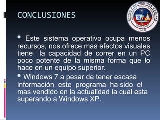CONCLUSIONES Este sistema operativo ocupa menos recursos, nos ofrece mas efectos visuales tiene  la capacidad de correr en un PC poco potente de la misma forma que lo hace en un equipo superior. Windows 7 a pesar de tener escasa información  este  programa  ha sido  el  mas vendido en la actualidad la cual esta superando a Windows XP. 