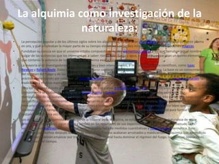La alquimia como investigación de la naturaleza:La percepción popular y de los últimos siglos sobre los alquimistas, es que eran charlatanes que intentaban convertir plomo en oro, y que empleaban la mayor parte de su tiempo elaborando remedios milagrosos, venenos y pociones mágicas.Fundaban su ciencia en que el universo estaba compuesto de cuatro elementos clásicos a los que llamaban por el nombre vulgar de las sustancias que los representan, a saber: tierra, aire, fuego y agua, y con ellos preparaban un quinto elemento que contenía la potencia de los cuatro en su máxima exaltación y equilibrio.La mayoría eran investigadores cultos, inteligentes y bien intencionados, e incluso distinguidos científicos, como Isaac Newton y Robert Boyle. Estos innovadores intentaron explorar e investigar la naturaleza misma. La base es un conocimiento del régimen del fuego y de las sustancias elementales del que tras profundas meditaciones se pasa a la práctica, comenzando por construir un horno alquímico. A menudo las carencias debían suplirse con la experimentación, las tradiciones y muchas especulaciones para profundizar en su arte.Para los alquimistas toda sustancia se componía de tres partes mercurio, azufre y sal siendo estos los nombres vulgares que comúnmente se usaban para designar al espíritu, alma y cuerpo, estas tres partes eran llamadas principios. Por manipulación de las sustancias y a través de diferentes operaciones, separaban cada una de las tres partes que luego debían ser purificadas individualmente, cada una de acuerdo al régimen de fuego que le es propicia, la sal con fuego de fusión y el mercurio y el azufre con destilaciones recurrentes y suaves. Tras ser purificadas las tres partes en una labor que solía conllevar mucho tiempo y que debían vigilarse los aspectos planetarios las tres partes debían unirse para formar otra vez la sustancia inicial. Una vez hecho todo esto la sustancia adquiría ciertos poderes.Los aprendices de alquimistas, a lo largo de la historia de la disciplina, se esforzaron en entender la naturaleza de estos principios y encontraron algún orden y sentido en los resultados de sus experimentos alquímicos, que a menudo eran socavados por reactivos impuros o mal caracterizados, falta de medidas cuantitativas y nomenclatura hermética. Esto motivaba que muchos después de años de intensos esfuerzos acabaran arruinados y maldiciendo la alquimia. Los aprendices por lo general debían empezar por trabajar en el reino vegetal hasta dominar el régimen del fuego, las diversas operaciones y el régimen del tiempo.