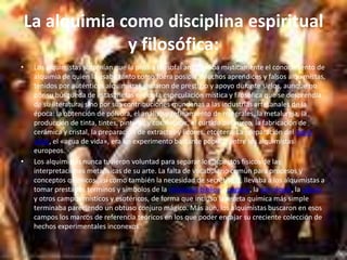 La alquimia como disciplina espiritual y filosófica:Los alquimistas sostenían que la piedra filosofal amplificaba místicamente el conocimiento de alquimia de quien la usaba tanto como fuera posible. Muchos aprendices y falsos alquimistas, tenidos por auténticos alquimistas, gozaron de prestigio y apoyo durante siglos, aunque no por su búsqueda de estas metas ni por la especulación mística y filosófica que se desprendía de su literatura, sino por sus contribuciones mundanas a las industrias artesanales de la época: la obtención de pólvora, el análisis y refinamiento de minerales, la metalurgia, la producción de tinta, tintes, pinturas y cosméticos, el curtido del cuero, la fabricación de cerámica y cristal, la preparación de extractos y licores, etcétera. La preparación del aqua vitae, el «agua de vida», era un experimento bastante popular entre los alquimistas europeos.Los alquimistas nunca tuvieron voluntad para separar los aspectos físicos de las interpretaciones metafísicas de su arte. La falta de vocabulario común para procesos y conceptos químicos, así como también la necesidad de secretismo, llevaba a los alquimistas a tomar prestados términos y símbolos de la mitologíabíblica y pagana, la astrología, la cábala y otros campos místicos y esotéricos, de forma que incluso la receta química más simple terminaba pareciendo un obtuso conjuro mágico. Más aún, los alquimistas buscaron en esos campos los marcos de referencia teóricos en los que poder encajar su creciente colección de hechos experimentales inconexos.