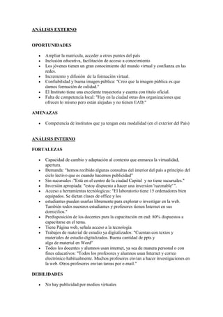 ANÁLISIS EXTERNO<br />OPORTUNIDADES<br />Ampliar la matricula, acceder a otros puntos del país<br />Inclusiòn educativa, facilitaciòn de acceso a conocimiento<br />Los jóvenes tienen un gran conocimiento del mundo virtual y confianza en las redes. <br />Incremento y difusión  de la formación virtual. <br />Confiabilidad y buena imagen pública: quot;
Creo que la imagen pública es que damos formación de calidad.quot;
 <br />El Instituto tiene una excelente trayectoria y cuenta con título oficial.<br />Falta de competencia local: quot;
Hay en la ciudad otras dos organizaciones que ofrecen lo mismo pero están alejadas y no tienen EAD.quot;
 <br />AMENAZAS<br />Competencia de institutos que ya tengan esta modalidad (en el exterior del País) <br />ANÁLISIS INTERNO<br />FORTALEZAS<br />Capacidad de cambio y adaptación al contexto que enmarca la virtualidad, apertura. <br />Demanda: quot;
hemos recibido algunas consultas del interior del país a principio del ciclo lectivo que es cuando hacemos publicidadquot;
 <br />Sin sucursales :quot;
Está en el centro de la ciudad Capital  y no tiene sucursales.quot;
<br />Inversión apropiada: quot;
estoy dispuesto a hacer una inversion 'razonable' ”. <br />Acceso a herramientas tecnólogicas: quot;
El laboratorio tiene 15 ordenadores bien equipados. Se dictan clases de office y los <br />estudiantes pueden usarlas libremente para explorar o investigar en la web. También todos nuestros estudiantes y profesores tienen Internet en sus domicilios.quot;
 <br />Predisposición de los docentes para la capacitación en ead: 80% dispuestos a capacitarse en el tema. <br />Tiene Página web, señala acceso a la tecnología <br />Trabajos de material de estudio ya digitalizados: quot;
Cuentan con textos y materiales de estudio digitalizados. Buena cantidad de ppts y algo de material en Wordquot;
 <br />Todos los docentes y alumnos usan internet, ya sea de manera personal o con fines educativos: quot;
Todos los profesores y alumnos usan Internet y correo electrónico habitualmente. Muchos profesores envían a hacer ínvestigaciones en la web. Otros profesores envían tareas por e-mail.quot;
 <br />DEBILIDADES<br />No hay publicidad por medios virtuales <br />Falta de experiencia previa: quot;
El profesor de informática es el único y con una experiencia no muy buenaquot;
 <br />Desconocimiento, temor de los docentes, inexperiencia: quot;
Los docentes no tienen experiencia en su mayoría. He comentado  mi idea y por ahora no muestran mucho entusiasmo, más bien temor, aunque reconocen la posibilidad de ampliar la matrícula.quot;
 <br />Necesidad de adaptación de las prácticas.<br />Fuerte campaña publicitaria<br />