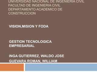 UNIVERSIDAD NACIONAL DE INGENIERIA CIVIL
FACULTAD DE INGENIERIA CIVIL
DEPARTAMENTO ACADEMICO DE
CONSTRUCCION


VISION,MISION Y FODA



GESTION TECNOLOGICA
EMPRESARIAL

INGA GUTIERREZ, WALDO JOSE
GUEVARA ROMAN, WILLIAM
 