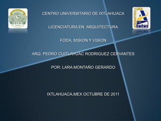CENTRO UNIVERSITARIO DE IXTLAHUACA


      LICENCIATURA EN ARQUITECTURA


           FODA, MISION Y VISION


ARQ. PEDRO CUITLAHUAC RODRIGUEZ CERVANTES


       POR: LARA MONTAÑO GERARDO




      IXTLAHUACA,MEX OCTUBRE DE 2011
 