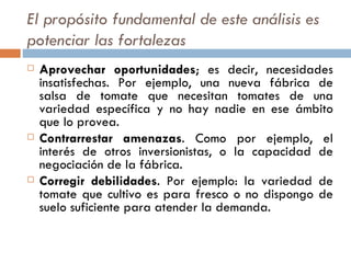 El propósito fundamental de este análisis es potenciar las fortalezas   Aprovechar oportunidades ; es decir, necesidades insatisfechas. Por ejemplo, una nueva fábrica de salsa de tomate que necesitan tomates de una variedad específica y no hay nadie en ese ámbito que lo provea. Contrarrestar amenazas . Como por ejemplo, el interés de otros inversionistas, o la capacidad de negociación de la fábrica. Corregir debilidades . Por ejemplo: la variedad de tomate que cultivo es para fresco o no dispongo de suelo suficiente para atender la demanda. 