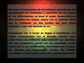 Durante el transcurso de mi primera jornada me fui
encontrando con momentos y aspectos con los cuales
se me dificultaban un poco el poder desarrollarme
bien durante las clases, ahora con el análisis FODA
que he realizado me doy cuenta que esto tiene
mejoras, y que eso depende de mí.
Empezando con el hecho de llegar a establecer una
mejor comunicación con el docente titular para
poder tener un contenido más concreto que abordar,
así mis propósitos serán con un resultado mucho
mejor que el que he obtenido, sin olvidar que el apoyo
del docente es importante porque te sientes
respaldado y más seguro de lo que quieres trasmitir.
 