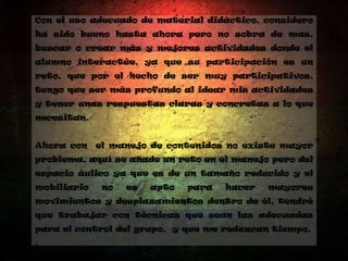 Con el uso adecuado de material didáctico, considero
ha sido bueno hasta ahora pero no sobra de mas,
buscar o crear más y mejores actividades donde el
alumno interactúe, ya que su participación es un
reto, que por el hecho de ser muy participativos,
tengo que ser más profundo al idear mis actividades
y tener unas respuestas claras y concretas a lo que
necesitan.
Ahora con el manejo de contenidos no existe mayor
problema, aquí se añade un reto en el manejo pero del
espacio áulico ya que es de un tamaño reducido y el
mobiliario no es apto para hacer mayores
movimientos y desplazamientos dentro de él, tendré
que trabajar con técnicas que sean las adecuadas
para el control del grupo, y que me reduzcan tiempo.
.
 