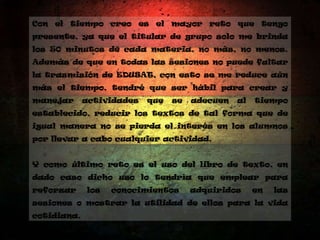 Con el tiempo creo es el mayor reto que tengo
presente, ya que el titular de grupo solo me brinda
los 50 minutos de cada materia, no más, no menos.
Además de que en todas las sesiones no puede faltar
la trasmisión de EDUSAT, con esto se me reduce aún
más el tiempo, tendré que ser hábil para crear y
manejar actividades que se adecuen al tiempo
establecido, reducir los textos de tal forma que de
igual manera no se pierda el interés en los alumnos
por llevar a cabo cualquier actividad.
Y como último reto es el uso del libro de texto, en
dado caso dicho uso lo tendría que emplear para
reforzar los conocimientos adquiridos en las
sesiones o mostrar la utilidad de ellos para la vida
cotidiana.
 