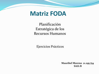 Matriz FODA 
Ejercicios Prácticos 
Mauribel Moreno 21.295.754 
SAIA B 
Planificación 
Estratégica de los 
Recursos Humanos 
 