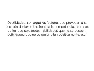 Debilidades: son aquellos factores que provocan una 
posición desfavorable frente a la competencia, recursos 
de los que se carece, habilidades que no se poseen, 
actividades que no se desarrollan positivamente, etc. 
 