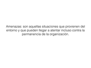Amenazas: son aquellas situaciones que provienen del 
entorno y que pueden llegar a atentar incluso contra la 
permanencia de la organización. 
 
