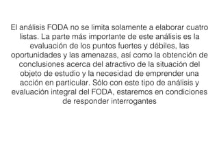 El análisis FODA no se limita solamente a elaborar cuatro 
listas. La parte más importante de este análisis es la 
evaluación de los puntos fuertes y débiles, las 
oportunidades y las amenazas, así como la obtención de 
conclusiones acerca del atractivo de la situación del 
objeto de estudio y la necesidad de emprender una 
acción en particular. Sólo con este tipo de análisis y 
evaluación integral del FODA, estaremos en condiciones 
de responder interrogantes 
 
