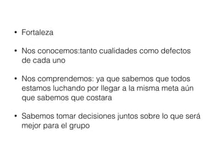 • Fortaleza 
• Nos conocemos:tanto cualidades como defectos 
de cada uno 
• Nos comprendemos: ya que sabemos que todos 
estamos luchando por llegar a la misma meta aún 
que sabemos que costara 
• Sabemos tomar decisiones juntos sobre lo que será 
mejor para el grupo 
 