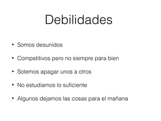 Debilidades 
• Somos desunidos 
• Competitivos pero no siempre para bien 
• Solemos apagar unos a otros 
• No estudiamos lo suficiente 
• Algunos dejamos las cosas para el mañana 
 