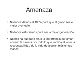 Amenaza 
• No todos damos el 100% para que el grupo sea el 
mejor promedio 
• No todos estudiamos para ser la mejor generación 
• No nos ha quedado clara la importancia de tomar 
enserio la carrera por todo lo que implica el tener la 
responsabilidad de la vida de alguien más en tus 
manos 
 
