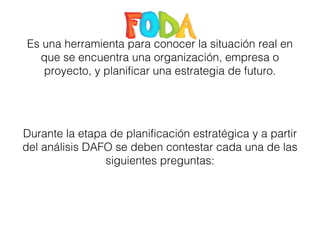 Es una herramienta para conocer la situación real en 
que se encuentra una organización, empresa o 
proyecto, y planificar una estrategia de futuro. 
Durante la etapa de planificación estratégica y a partir 
del análisis DAFO se deben contestar cada una de las 
siguientes preguntas: 
 