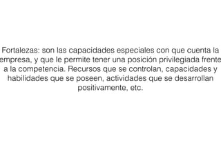 Fortalezas: son las capacidades especiales con que cuenta la 
empresa, y que le permite tener una posición privilegiada frente 
a la competencia. Recursos que se controlan, capacidades y 
habilidades que se poseen, actividades que se desarrollan 
positivamente, etc. 
 