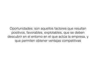 Oportunidades: son aquellos factores que resultan 
positivos, favorables, explotables, que se deben 
descubrir en el entorno en el que actúa la empresa, y 
que permiten obtener ventajas competitivas 
 