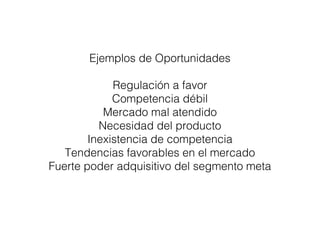 Ejemplos de Oportunidades 
Regulación a favor 
Competencia débil 
Mercado mal atendido 
Necesidad del producto 
Inexistencia de competencia 
Tendencias favorables en el mercado 
Fuerte poder adquisitivo del segmento meta 
 