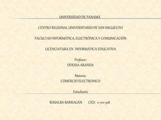 UNIVERSIDAD DE PANAMÁ 
CENTRO REGIONAL UNIVERSITARIO DE SAN MIGUELITO 
FACULTAD INFORMÁTICA, ELECTRÓNICA Y COMUNICACIÓN 
LICENCIATURA EN INFORMÁTICA EDUCATIVA 
Profesor: 
ODESSA ARANDA 
Materia: 
COMERCIO ELECTRONICO 
Estudiante 
ROSALBA BARRAGÁN CED. 2-701-918 
 