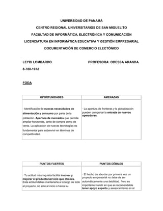 UNIVERSIDAD DE PANAMÁ 
CENTRO REGIONAL UNIVERSITARIOS DE SAN MIGUELITO 
FACULTAD DE INFORMÁTICA, ELECTRÓNICA Y COMUNICACIÓN 
LICENCIATURA EN INFORMÁTICA EDUCATIVA Y GESTIÓN EMPRESARIAL 
DOCUMENTACIÓN DE COMERCIO ELECTÓNICO 
LEYDI LOMBARDO PROFESORA: ODESSA ARANDA 
8-780-1972 
FODA 
OPORTUNIDADES AMENAZAS 
· Identificación de nuevas necesidades de 
alimentación y consumo por parte de la 
población. Apertura de mercados que permite 
ampliar horizontes, tanto de compra como de 
venta. La aplicación de nuevas tecnologías es 
fundamental para sobrevivir en términos de 
competitividad. 
· La apertura de fronteras y la globalización 
pueden comportar la entrada de nuevos 
operadores. 
PUNTOS FUERTES PUNTOS DÉBILES 
· Tu actitud más inquieta facilita innovar y 
mejorar el producto/servicio que ofreces. 
Esta actitud debes mantenerla a lo largo de todo 
el proyecto, no sólo al inicio o hasta su 
· El hecho de abordar por primera vez un 
proyecto empresarial no debe de ser 
automáticamente una debilidad. Pero es 
importante insistir en que es recomendable 
tener apoyo experto y asesoramiento en el 
 