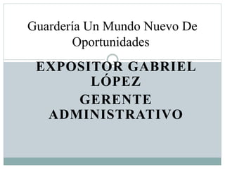 Guardería Un Mundo Nuevo De 
Oportunidades 
EXPOSITOR GABRIEL 
LÓPEZ 
GERENTE 
ADMINISTRATIVO 
 