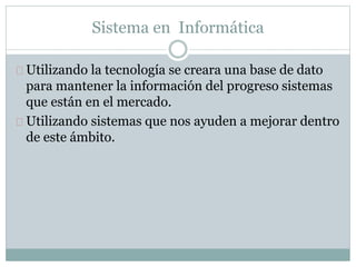 Sistema en Informática 
Utilizando la tecnología se creara una base de dato 
para mantener la información del progreso sistemas 
que están en el mercado. 
Utilizando sistemas que nos ayuden a mejorar dentro 
de este ámbito. 
 