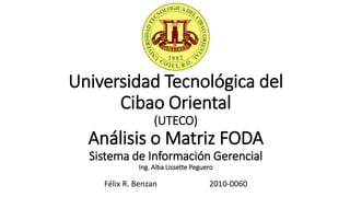 Universidad Tecnológica del
Cibao Oriental
(UTECO)
Análisis o Matriz FODA
Sistema de Información Gerencial
Ing. Alba Lissette Peguero
Félix R. Benzan 2010-0060
 
