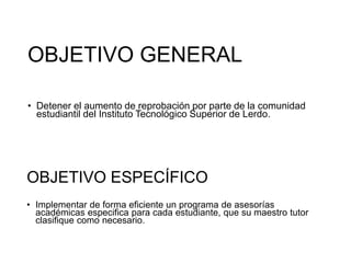 OBJETIVO GENERAL
• Detener el aumento de reprobación por parte de la comunidad
estudiantil del Instituto Tecnológico Superior de Lerdo.
OBJETIVO ESPECÍFICO
• Implementar de forma eficiente un programa de asesorías
académicas especifica para cada estudiante, que su maestro tutor
clasifique como necesario.
 