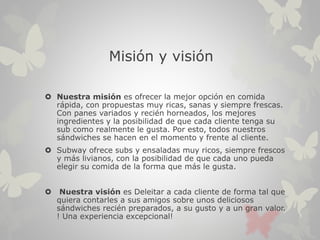 Misión y visión
 Nuestra misión es ofrecer la mejor opción en comida
rápida, con propuestas muy ricas, sanas y siempre frescas.
Con panes variados y recién horneados, los mejores
ingredientes y la posibilidad de que cada cliente tenga su
sub como realmente le gusta. Por esto, todos nuestros
sándwiches se hacen en el momento y frente al cliente.
 Subway ofrece subs y ensaladas muy ricos, siempre frescos
y más livianos, con la posibilidad de que cada uno pueda
elegir su comida de la forma que más le gusta.
 Nuestra visión es Deleitar a cada cliente de forma tal que
quiera contarles a sus amigos sobre unos deliciosos
sándwiches recién preparados, a su gusto y a un gran valor.
! Una experiencia excepcional!
 