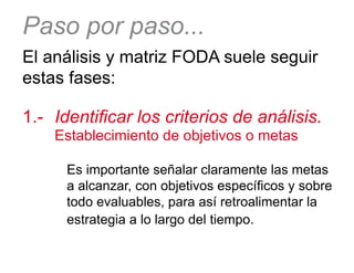 Paso por paso...
El análisis y matriz FODA suele seguir
estas fases:
1.-	 Identificar los criterios de análisis. 	
		Establecimiento de objetivos o metas
Es importante señalar claramente las metas
a alcanzar, con objetivos específicos y sobre
todo evaluables, para así retroalimentar la
estrategia a lo largo del tiempo.
 