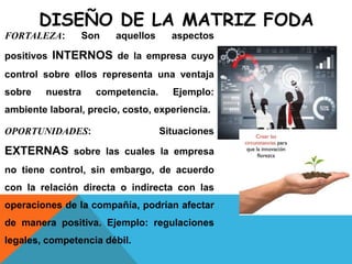 DISEÑO DE LA MATRIZ FODA
FORTALEZA: Son aquellos aspectos
positivos INTERNOS de la empresa cuyo
control sobre ellos representa una ventaja
sobre nuestra competencia. Ejemplo:
ambiente laboral, precio, costo, experiencia.
OPORTUNIDADES: Situaciones
EXTERNAS sobre las cuales la empresa
no tiene control, sin embargo, de acuerdo
con la relación directa o indirecta con las
operaciones de la compañía, podrían afectar
de manera positiva. Ejemplo: regulaciones
legales, competencia débil.
 