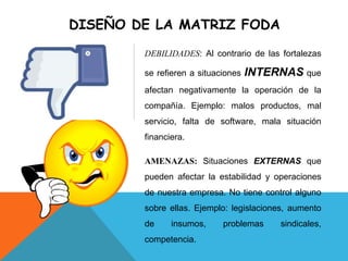 DISEÑO DE LA MATRIZ FODA
DEBILIDADES: Al contrario de las fortalezas
se refieren a situaciones INTERNAS que
afectan negativamente la operación de la
compañía. Ejemplo: malos productos, mal
servicio, falta de software, mala situación
financiera.
AMENAZAS: Situaciones EXTERNAS que
pueden afectar la estabilidad y operaciones
de nuestra empresa. No tiene control alguno
sobre ellas. Ejemplo: legislaciones, aumento
de insumos, problemas sindicales,
competencia.
 