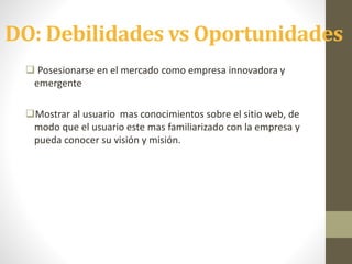 DO: Debilidades vs Oportunidades
 Posesionarse en el mercado como empresa innovadora y
emergente
Mostrar al usuario mas conocimientos sobre el sitio web, de
modo que el usuario este mas familiarizado con la empresa y
pueda conocer su visión y misión.
 