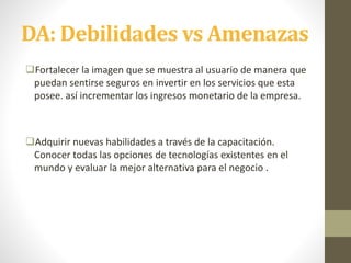 DA: Debilidades vs Amenazas
Fortalecer la imagen que se muestra al usuario de manera que
puedan sentirse seguros en invertir en los servicios que esta
posee. así incrementar los ingresos monetario de la empresa.
Adquirir nuevas habilidades a través de la capacitación.
Conocer todas las opciones de tecnologías existentes en el
mundo y evaluar la mejor alternativa para el negocio .
 