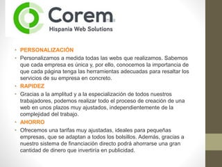 •
Proyectos integrales de páginas web para pymes y empresas
• PERSONALIZACIÓN
• Personalizamos a medida todas las webs que realizamos. Sabemos
que cada empresa es única y, por ello, conocemos la importancia de
que cada página tenga las herramientas adecuadas para resaltar los
servicios de su empresa en concreto.
• RAPIDEZ
• Gracias a la amplitud y a la especialización de todos nuestros
trabajadores, podemos realizar todo el proceso de creación de una
web en unos plazos muy ajustados, independientemente de la
complejidad del trabajo.
• AHORRO
• Ofrecemos una tarifas muy ajustadas, ideales para pequeñas
empresas, que se adaptan a todos los bolsillos. Además, gracias a
nuestro sistema de financiación directo podrá ahorrarse una gran
cantidad de dinero que invertiría en publicidad.
 