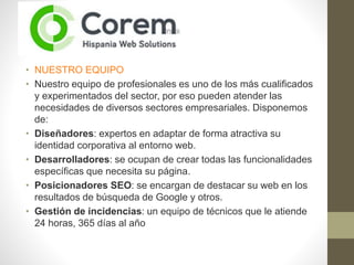 • NUESTRO EQUIPO
• Nuestro equipo de profesionales es uno de los más cualificados
y experimentados del sector, por eso pueden atender las
necesidades de diversos sectores empresariales. Disponemos
de:
• Diseñadores: expertos en adaptar de forma atractiva su
identidad corporativa al entorno web.
• Desarrolladores: se ocupan de crear todas las funcionalidades
específicas que necesita su página.
• Posicionadores SEO: se encargan de destacar su web en los
resultados de búsqueda de Google y otros.
• Gestión de incidencias: un equipo de técnicos que le atiende
24 horas, 365 días al año
 