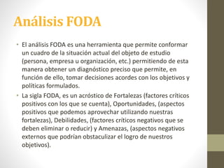 Análisis FODA
• El análisis FODA es una herramienta que permite conformar
un cuadro de la situación actual del objeto de estudio
(persona, empresa u organización, etc.) permitiendo de esta
manera obtener un diagnóstico preciso que permite, en
función de ello, tomar decisiones acordes con los objetivos y
políticas formulados.
• La sigla FODA, es un acróstico de Fortalezas (factores críticos
positivos con los que se cuenta), Oportunidades, (aspectos
positivos que podemos aprovechar utilizando nuestras
fortalezas), Debilidades, (factores críticos negativos que se
deben eliminar o reducir) y Amenazas, (aspectos negativos
externos que podrían obstaculizar el logro de nuestros
objetivos).
 
