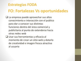 Estrategias FODA
FO: Fortalezas Vs oportunidades
 La empresa puede aprovechar sus altos
conocimiento e interacción con el publico
para dar a conocer sus distintas
funciones dentro del área comercial y
publicitaria al punto de extenderse hacia
otras redes web
 Usar sus herramientas y eficacia al
momento de crear un sitio web y dotarlo
de creatividad e imagen fresca atractiva
al usuario
 