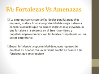 FA: Fortalezas Vs Amenazas
 La empresa cuenta con tarifas ideales para las pequeñas
empresa, es decir brinda la oportunidad de surgir o darse a
conocer a aquellos que no poseen ingresos muy elevados, lo
que fortalece a la empresa en el área favoritismo y
popularidad para combatir con las fuertes competencias en su
sector empresarial.
Seguir brindando la oportunidad de nuevos ingresos de
empleos así brindar con un personal amplio en cuanto a las
funciones que esta requiere
 