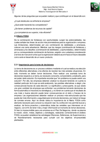 Cazas Apaza Maribel Fátima
Mgr. José Ramiro Zapata
Materia: Investigación de Mercados II
LIBEREMOS BOLIVIA
Algunas de las preguntas que se pueden realizar y que contribuyen en el desarrollo son:
¿A qué obstáculos se enfrenta la empresa?
¿Qué están haciendo los competidores?
¿Se tienen problemas de recursos de capital?
¿La competencia es superior, más eficiente?
2.3 Matriz FODA
De la combinación de fortalezas con oportunidades surgen las potencialidades, las
cuales señalan las líneas de acción más prometedoras para la organización o empresa.
Las limitaciones, determinadas por una combinación de debilidades y amenazas,
colocan una seria advertencia. Mientras que los riesgos (combinación de fortalezas y
amenazas) y los desafíos (combinación de debilidades y oportunidades), determinados
por su correspondiente combinación de factores, exigirán una cuidadosa consideración
a la hora de marcarel rumbo que la organización deberá asumirhacia el futuro deseable
como sería el desarrollo de un nuevo producto.
2.3.1 Importancia para la toma de decisiones
La toma de decisiones es un proceso cotidiano mediante el cual se realiza una elección
entre diferentes alternativas a los efectos de resolver las más variadas situaciones. En
todo momento se deben tomar decisiones. Para realizar una acertada toma de
decisiones respecto a un tema, es necesario conocerlo, comprenderlo y analizarlo, para
así poder darle solución. Es importante recordar que "sin problema no puede existir una
solución". Por ello, las empresas deberían analizar la situación teniendo en cuenta la
realidad particular de lo que se está analizando, las posibles alternativas a elegir y las
consecuencias futuras de cada elección. Lo significativo y preocupante, es que existe
una gran cantidad de empresas que enfrentan sus problemas tomando decisiones de
forma automática e irracional (no estratégica), y no tienen en cuenta que el resultado de
una mala o buena elección puede tener consecuencias en el éxito o fracaso de la
empresa. Las organizaciones deberían realizar un proceso más estructurado que les
pueda dar más información y seguridad para la tomade decisiones y así reducir el riesgo
de cometer errores. Aquí es donde radica la importancia de la Matriz FODA como
elemento necesario para conocer su situación real. Su confección nos permite buscar y
analizar, de forma proactiva y sistemática, todas las variables que intervienen en el
negocio, con el fin de tener más y mejor información al momento de tomar decisiones.
Si bien lo imprescindible para una empresa es el Plan De Negocios, donde se plasma
la misión, visión, metas, objetivos y estrategias, realizando correctamente el análisis
FODA, se pueden establecer las estrategias Ofensivas, Defensivas, de Supervivencia y
de Reordenamiento necesarias para cumplir con los objetivos empresariales
planteados.
 