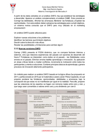 Cazas Apaza Maribel Fátima
Mgr. José Ramiro Zapata
Materia: Investigación de Mercados II
LIBEREMOS BOLIVIA
A partir de los datos extraídos en un análisis DAFO, hay que establecer las estrategias
a desarrollar. Aparece un análisis complementario, el análisis CAME. Este consiste en
Corregir las debilidades, Afrontar las amenazas, Mantener las fortalezas y Explotar las
oportunidades. Con este análisis deben extraerse las estrategias para cumplir objetivos,
un sistema menos conocido que el DAFO pero muy utilizado en el marketing
empresarial.5
Un análisis DAFO puede utilizarse para:
Explorar nuevas soluciones a los problemas.
Identificar las barreras que limitarán objetivos.
Decidir sobre la dirección más eficaz.
Revelar las posibilidades y limitaciones para cambiar algo.6
2.3.2 Nuevas versiones DAFO
Carnap (1993) presenta el FODA dinámico, que no compara factores internos y
externos, sino que relaciona experiencias del pasado con opciones de desarrollo del
futuro.7 Fortalezas se interpretan como éxitos en el pasado - las Debilidades como
errores en el pasado. Eliminar errores habilita aprendizaje e innovación. Su aplicación
en áreas críticas tiende a mediar conflictos, incrementa la motivación entre todos los
participantes y orienta a soluciones. Contiene principios básicos de aprendizaje y genera
procesos de innovación altamente participativos.
Un método para realizar un análisis DAFO basado en la lógica difusa fue propuesto en
2011 y perfeccionado en 2015 por el matemáticocubano Javier Pérez Capdevila, el cual
propone ponderar las fortalezas, oportunidades, debilidades y amenazas, bajo la
concepción de que estas no se manifiestan por igual en la realidad. Para ello, propone
que las votaciones de los expertos se hagan con números reales entre cero y cien, y
que luego sean convertidos a valores entre cero y uno dividiendo por cien.8
 