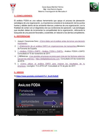 Cazas Apaza Maribel Fátima
Mgr. José Ramiro Zapata
Materia: Investigación de Mercados II
LIBEREMOS BOLIVIA
3.- CONCLUSIONES:
El análisis FODA es una valiosa herramienta que apoya el proceso de planeación
estratégica de una organización, su importancia consiste en la evaluación de los puntos
fuertes y débiles dentro de los ambiente internos y externos de una organización, con la
finalidad de contar con un diagnóstico de sus condiciones de operación. Las estrategias
que resulten deben de incrementar la competitividad de la organización, reforzando la
búsqueda de una posición favorable y sostenible, en relación a los demás competidores.
4.- REFERENCIAS
1. Joaquín Casanovas Sanz. «Cómo debe ser el análisis antes de tomar una decisión
importante».
2. ↑ «Elaboración de un análisis DAFO en organizaciones de transportes»Ministerio
de Fomento de España.
3. ↑ «Análisis FODA o DAFO - Análisis FODA o DAFO». Análisis FODA o DAFO.
Consultado el 10 de noviembre de 2017.
4. ↑ NBNoticias. «Las grandes empresas se preocupan más por los factores externos
que por los internos». https://eldigitaldeasturias.com. Consultado el 9 de noviembre
de 2018.
5. ↑ «Cómo utilizar el análisis DAFO para mejorar los resultados de tu
empresa». Lexington. Y-m-dTH:i:sP. Consultado el 15 de julio de 2017.
5.- VIDEOS
1) https://www.youtube.com/watch?v=_6vz0-Hx9cE
 