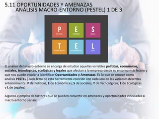 5.11 OPORTUNIDADES Y AMENAZAS
ANÁLISIS MACRO-ENTORNO (PESTEL) 1 DE 3
El análisis del macro-entorno se encarga de estudiar aquellas variables políticas, económicas,
sociales, tecnológicas, ecológicas y legales que afectan a la empresa desde su entorno más lejano y
que nos puede ayudar a identificar Oportunidades y Amenazas. Es lo que se conoce como
análisis PESTEL ( cada letra de esta herramienta coincide con cada una de las variables descritas
anteriormente: P de Políticas, E de Económicas, S de sociales, T de Tecnológicas, E de Ecológicas
y L de Legales)
Algunos ejemplos de factores que se pueden convertir en amenazas y oportunidades vinculadas al
macro-entorno serían:
 