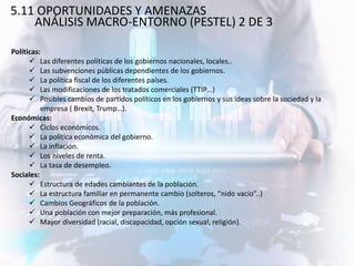 5.11 OPORTUNIDADES Y AMENAZAS
ANÁLISIS MACRO-ENTORNO (PESTEL) 2 DE 3
Políticas:
 Las diferentes políticas de los gobiernos nacionales, locales..
 Las subvenciones públicas dependientes de los gobiernos.
 La política fiscal de los diferentes países.
 Las modificaciones de los tratados comerciales (TTIP…)
 Posibles cambios de partidos políticos en los gobiernos y sus ideas sobre la sociedad y la
empresa ( Brexit, Trump…).
Económicas:
 Ciclos económicos.
 La política económica del gobierno.
 La inflación.
 Los niveles de renta.
 La tasa de desempleo.
Sociales:
 Estructura de edades cambiantes de la población.
 La estructura familiar en permanente cambio (solteros, “nido vacío”..)
 Cambios Geográficos de la población.
 Una población con mejor preparación, más profesional.
 Mayor diversidad (racial, discapacidad, opción sexual, religión).
 