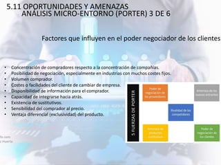 Factores que influyen en el poder negociador de los clientes
afo.com
ez Huerta
• Concentración de compradores respecto a la concentración de compañías.
• Posibilidad de negociación, especialmente en industrias con muchos costes fijos.
• Volumen comprador.
• Costes o facilidades del cliente de cambiar de empresa.
• Disponibilidad de información para el comprador.
• Capacidad de integrarse hacia atrás.
• Existencia de sustitutivos.
• Sensibilidad del comprador al precio.
• Ventaja diferencial (exclusividad) del producto.
5.11 OPORTUNIDADES Y AMENAZAS
ANÁLISIS MICRO-ENTORNO (PORTER) 3 DE 6
 