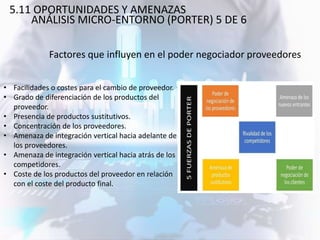 • Facilidades o costes para el cambio de proveedor.
• Grado de diferenciación de los productos del
proveedor.
• Presencia de productos sustitutivos.
• Concentración de los proveedores.
• Amenaza de integración vertical hacia adelante de
los proveedores.
• Amenaza de integración vertical hacia atrás de los
competidores.
• Coste de los productos del proveedor en relación
con el coste del producto final.
Factores que influyen en el poder negociador proveedores
5.11 OPORTUNIDADES Y AMENAZAS
ANÁLISIS MICRO-ENTORNO (PORTER) 5 DE 6
 