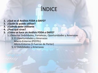 ÍNDICE
1. ¿Qué es el Análisis FODA o DAFO?
2. ¿Quién lo puede utilizar?
3. ¿Cuándo debe utilizarse
4. ¿Para qué sirve?
5. ¿Cómo se hace un Análisis FODA o DAFO?
5.1Detectar Debilidades, Fortalezas, Oportunidades y Amenazas
5.11 Oportunidades y Amenazas
Macro-Entorno (PESTEL)
Micro-Entorno (5 Fuerzas de Porter)
5.12 Debilidades y Amenazas
 