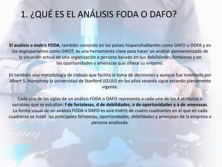 El análisis o matriz FODA, también conocido en los países hispanohablantes como DAFO o DOFA y en
los angloparlantes como SWOT, es una herramienta clave para hacer un análisis pormenorizado de
la situación actual de una organización o persona basado en sus debilidades, fortalezas y en
las oportunidades y amenazas que ofrece su entorno.
Es también una metodología de trabajo que facilita la toma de decisiones y aunque fue inventada por
Albert S. Humphrey la universidad de Stanford (EEUU) en los años sesenta sigue estando plenamente
vigente.
Cada una de las siglas de un análisis FODA o DAFO representa a cada uno de los 4 atributos o
variables que se estudian: f de fortalezas, d de debilidades, o de oportunidades y a de amenazas.
La forma visual de un análisis FODA o DAFO es una matriz de cuatro cuadrantes en el que en cada
cuadrante se listan las principales fortalezas, oportunidades, debilidades y amenazas de la empresa o
persona analizada.
1. ¿QUÉ ES EL ANÁLISIS FODA O DAFO?
 